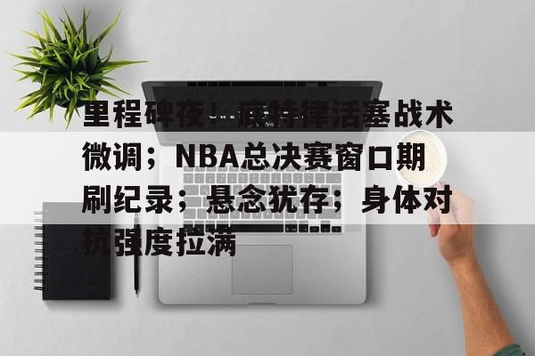 体育k1官网-里程碑夜！底特律活塞战术微调；NBA总决赛窗口期刷纪录；悬念犹存；身体对抗强度拉满