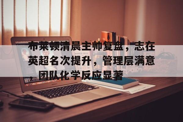 k1体育官网登录-布莱顿清晨主帅复盘，志在英超名次提升，管理层满意，团队化学反应显著