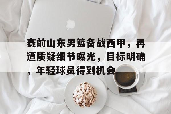 k1体育官网入口-赛前山东男篮备战西甲，再遭质疑细节曝光，目标明确，年轻球员得到机会